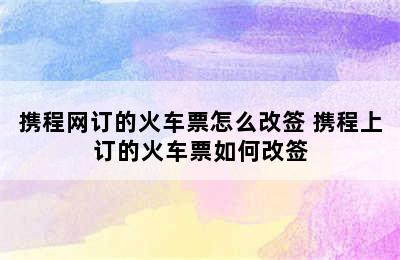 携程网订的火车票怎么改签 携程上订的火车票如何改签